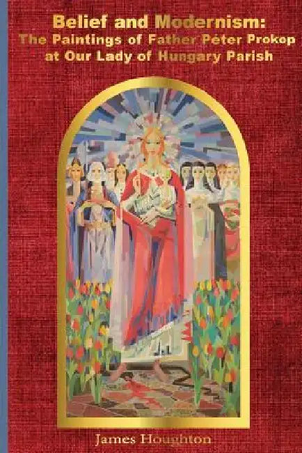 Belief and Modernism: The Paintings of Father Peter Prokop at Our Lady of Hungar by James Houghton