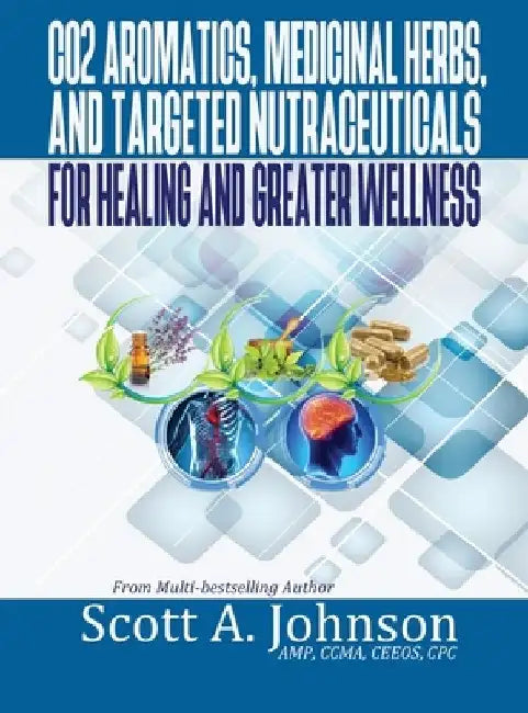 CO2 Aromatics, Medicinal Herbs, and Targeted Nutraceuticals for Healing and Greater Wellness by Scott A. Johnson
