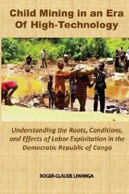 Child Mining in an Era of High-Technology: Understanding the Roots, Conditions, and Effects of Labor Exploitation in the Democratic Republic of Congo by Roger-Claude Liwanga