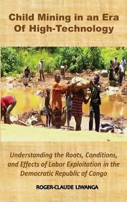 Child Mining in an Era of High-Technology: Understanding the Roots, Conditions, and Effects of Labor Exploitation in the Democratic Republic of Congo by Roger-Claude Liwanga