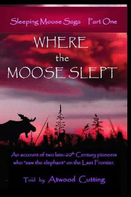 Where the Moose Slept: An Account of Two Late-20th Century Pioneers Who "Saw the Elephant" on the Last Frontier by Atwood Cutting