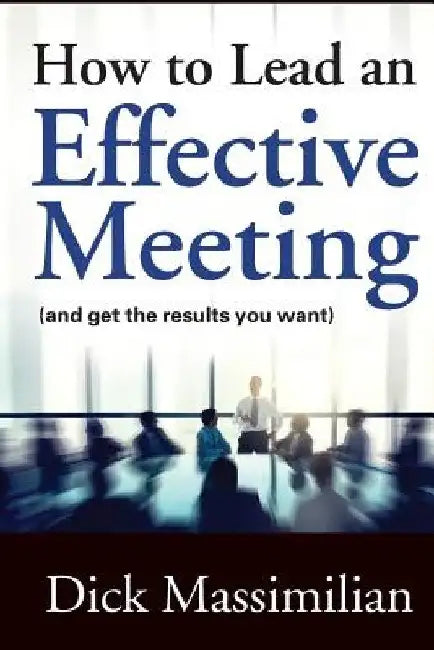 How to Lead an Effective Meeting (and get the results you want) by Dick Massimilian