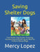 Saving Shelter Dogs: True Shelter Dog Stories, Fostering, Volunteering & Everything you Want to Know to Rescue Dogs by Mercy Lopez