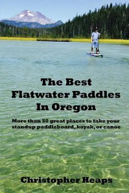 The Best Flatwater Paddles in Oregon: More Than 50 Great Places to Take Your Standup Paddleboard, Kayak, or Canoe by Christopher Heaps