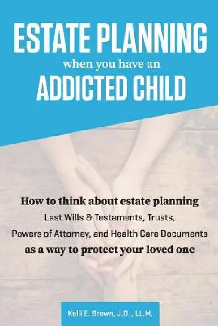 Estate Planning When You Have An Addicted Child: How to think about estate planning - Last Wills and Testaments, Trusts, Powers of Attorney, and Healt by J. D. LL M. Kelli E. Brown