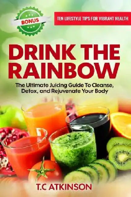 Drink The Rainbow: The Ultimate Juicing Guide To Cleanse, Detox, and Rejuvenate Your Body by T. C. Atkinson