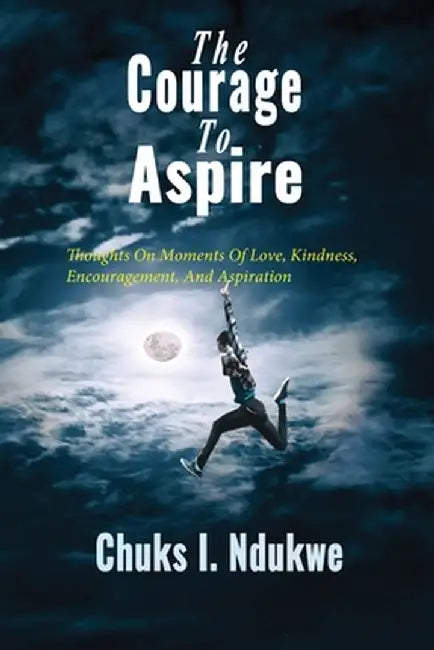 The Courage to Aspire: Thoughts on Moments of Love, Kindness, Encouragement, and Aspiration by Chuks I. Ndukwe