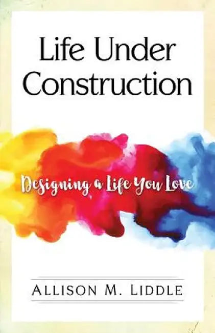 Life Under Construction: Designing a Life You Love by Allison M. Liddle
