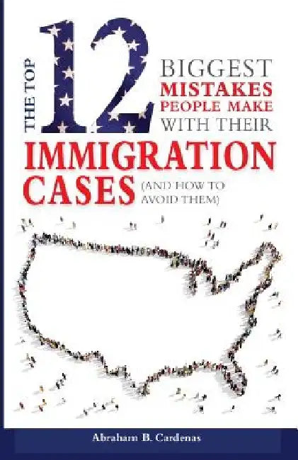 The Top 12 Mistakes People Make with Their Immigration Cases: And How To Avoid Then by Abraham B. Cardenas