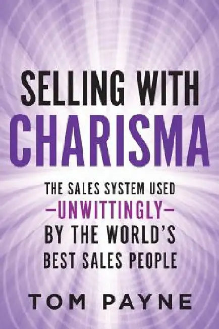 Selling With Charisma: The Sales System Used--Unwittingly--By the World's Best Salespeople by Tom Payne