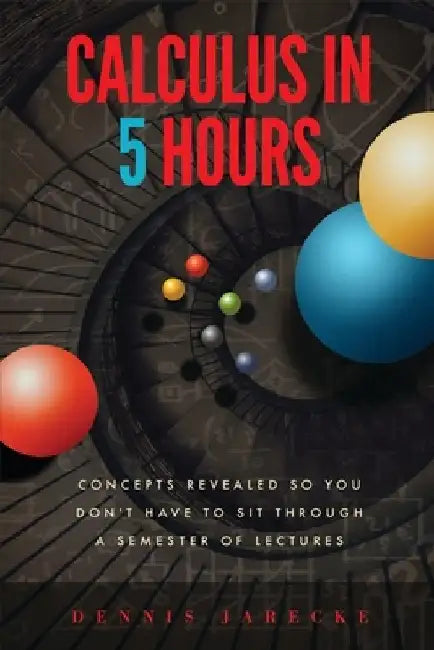 Calculus in 5 Hours: Concepts Revealed so You Don't Have to Sit Through a Semester of Lectures by Dennis Jarecke