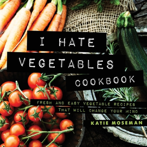 I Hate Vegetables Cookbook: Fresh and Easy Vegetable Recipes That Will Change Your Mind by Katie Moseman