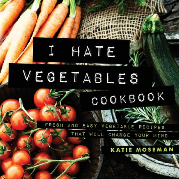 I Hate Vegetables Cookbook: Fresh and Easy Vegetable Recipes That Will Change Your Mind by Katie Moseman