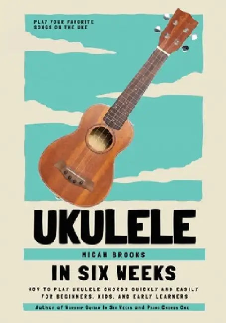 Ukulele In Six Weeks: How to Play Ukulele Chords Quickly and Easily for Beginners, Kids, and Early Learners by Micah Brooks