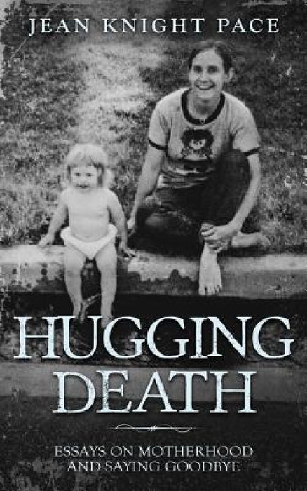 Hugging Death: Essays on Motherhood and Saying Goodbye by Pace Knight Jean