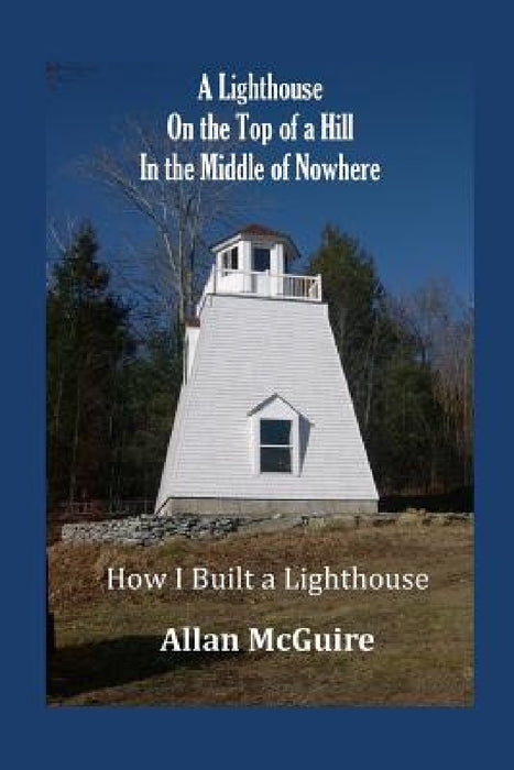 A Lighthouse on the Top of a Hill in the Middle of Nowhere: How I Built a Lighthouse by Allan McGuire