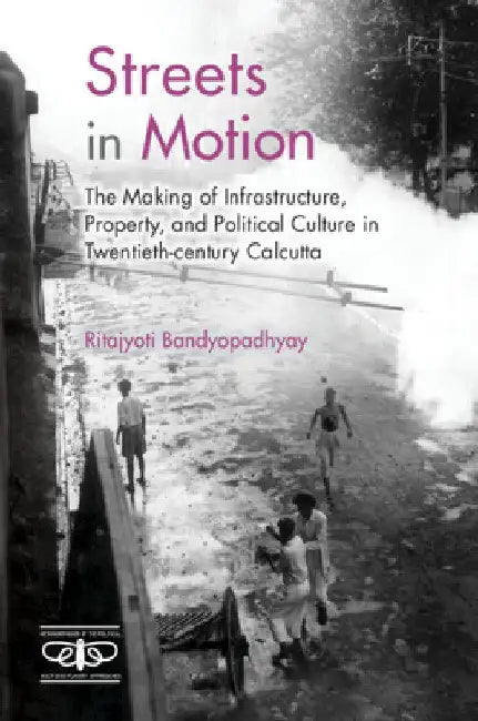 Streets in Motion: The Making of Infrastructure, Property, and Political Culture in Twentieth-Century Calcutta by Ritajyoti Bandyopadhyay