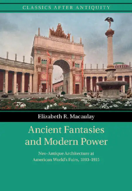 Ancient Fantasies and Modern Power: Neo-Antique Architecture at American World's Fairs, 1893-1915 by Elizabeth R. Macaulay