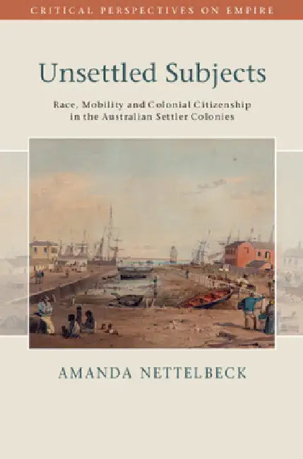 Unsettled Subjects: Race, Mobility and Colonial Citizenship in the Australian Settler Colonies by Amanda Nettelbeck