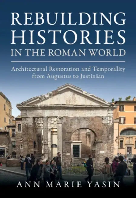 Rebuilding Histories in the Roman World: Architectural Restoration and Temporality from Augustus to Justinian by Ann Marie Yasin
