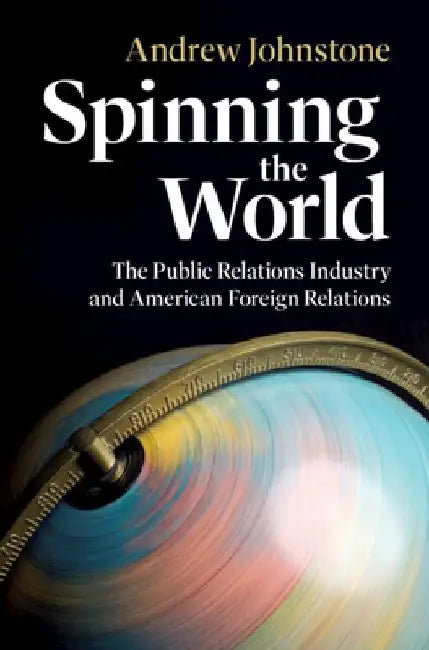 Spinning the World: The Public Relations Industry and American Foreign Relations by Andrew (University of Leicester) Johnstone