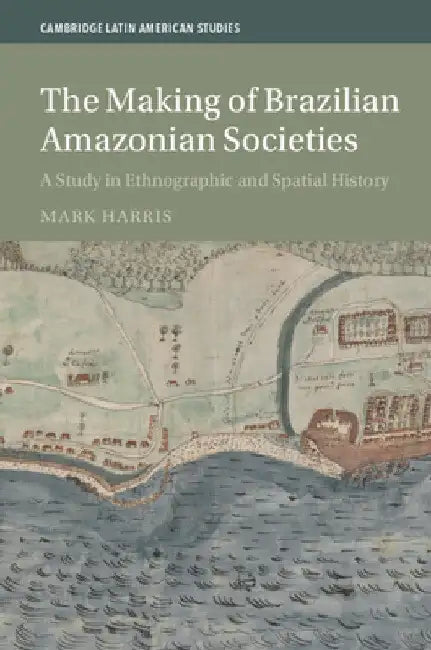 The Making of Brazilian Amazonian Societies: A Study in Ethnographic and Spatial History by Mark Harris