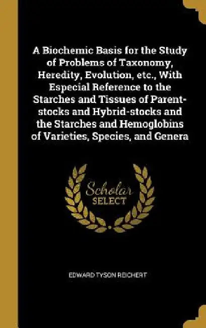 A Biochemic Basis for the Study of Problems of Taxonomy, Heredity, Evolution, etc., With Especial Reference to the Starches and Tissues of Parent-stoc by Edward Tyson Reichert