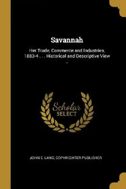 Savannah: Her Trade, Commerce and Industries, 1883-4 . . . Historical and Descriptive View . by John E. Land