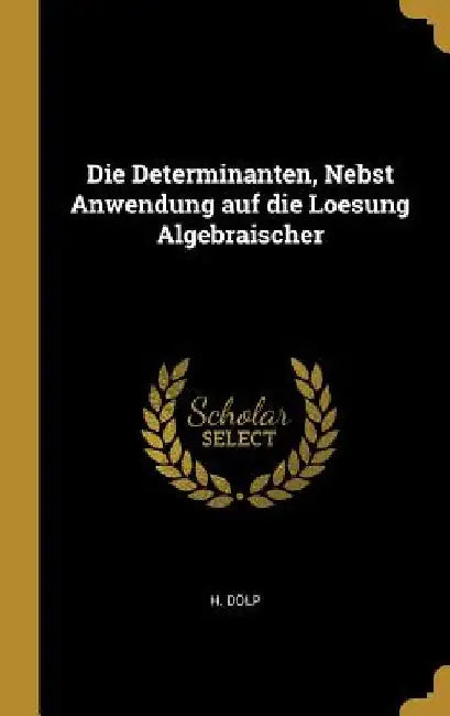 Die Determinanten, Nebst Anwendung auf die Loesung Algebraischer by H. Dölp