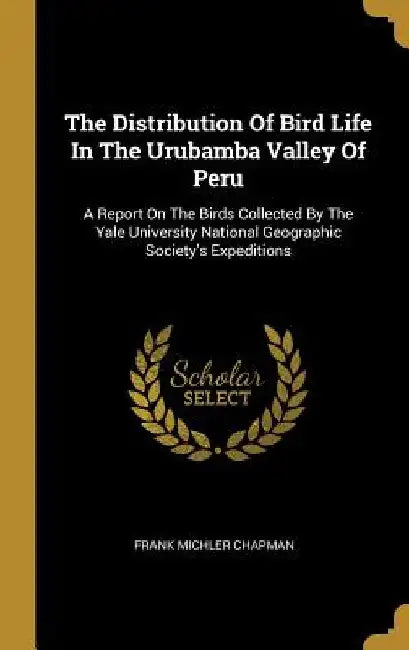 The Distribution Of Bird Life In The Urubamba Valley Of Peru: A Report On The Birds Collected By The Yale University National Geographic Society's Exp by Frank Michler Chapman