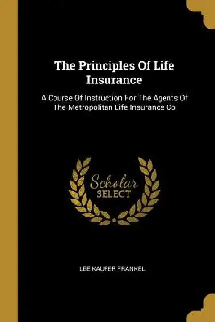 The Principles Of Life Insurance: A Course Of Instruction For The Agents Of The Metropolitan Life Insurance Co by Lee Kaufer Frankel