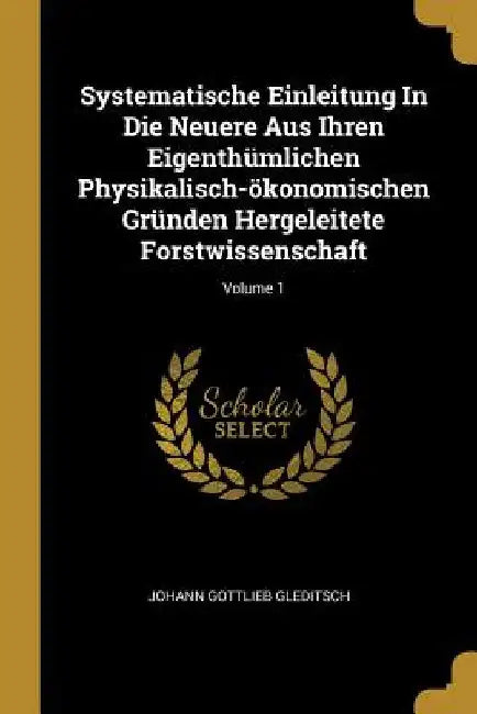 Systematische Einleitung In Die Neuere Aus Ihren Eigenthümlichen Physikalisch-ökonomischen Gründen Hergeleitete Forstwissenschaft; Volume 1 by Johann Gottlieb Gleditsch