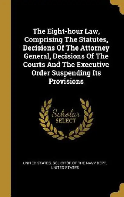 The Eight-hour Law, Comprising The Statutes, Decisions Of The Attorney General, Decisions Of The Courts And The Executive Order Suspending Its Provisi by United States Solicitor of the Navy Dep