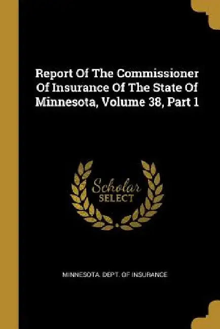 Report Of The Commissioner Of Insurance Of The State Of Minnesota, Volume 38, Part 1 by Minnesota Dept of Insurance
