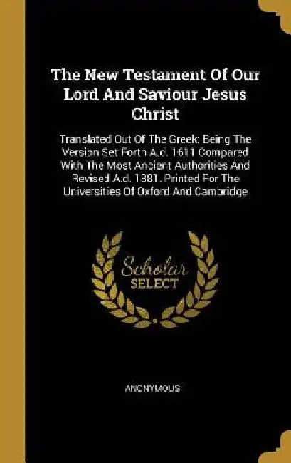 The New Testament Of Our Lord And Saviour Jesus Christ: Translated Out Of The Greek: Being The Version Set Forth A.d. 1611 Compared With The Most Anci by Anonymous