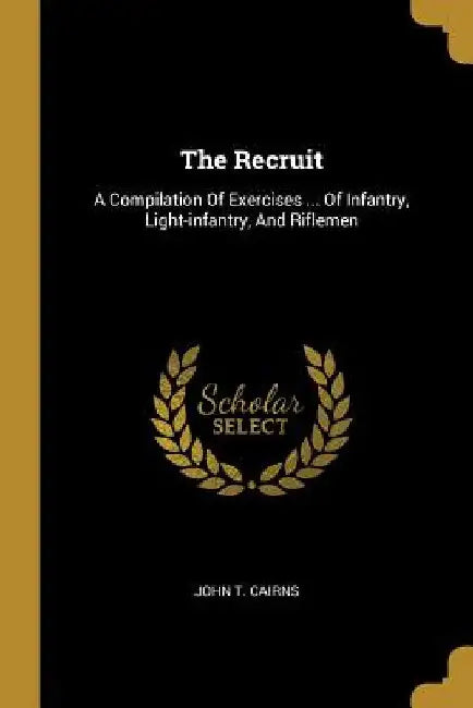 The Recruit: A Compilation Of Exercises ... Of Infantry, Light-infantry, And Riflemen by John T. Cairns