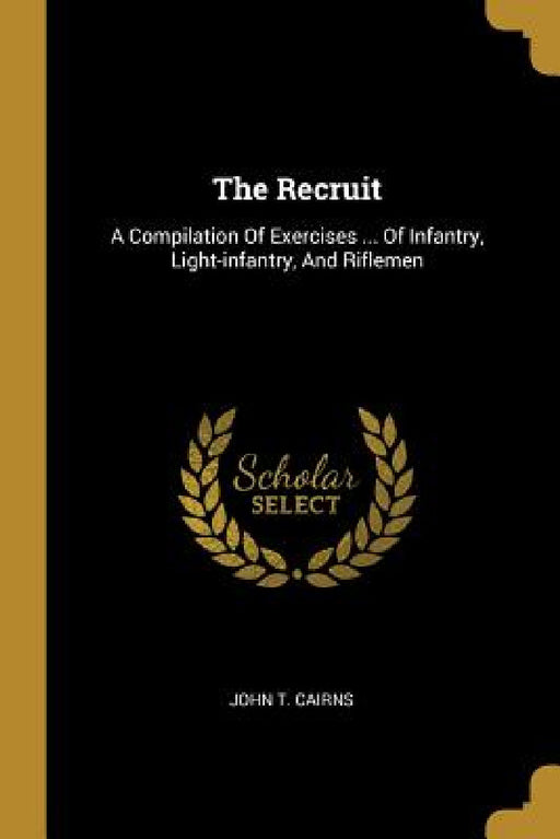 The Recruit: A Compilation Of Exercises ... Of Infantry, Light-infantry, And Riflemen by John T. Cairns