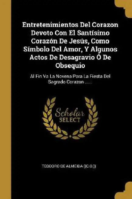 Entretenimientos Del Corazon Devoto Con El Santísimo Corazón De Jesús, Como Símbolo Del Amor, Y Algunos Actos De Desagravio Ó De Obsequio: Al Fin Va L by Teodoro de Almeida ((C O ))