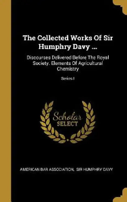 The Collected Works Of Sir Humphry Davy ...: Discourses Delivered Before The Royal Society. Elements Of Agricultural Chemistry; Series I by American Bar Association