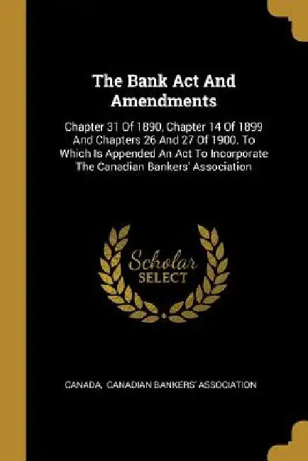 The Bank Act And Amendments: Chapter 31 Of 1890, Chapter 14 Of 1899 And Chapters 26 And 27 Of 1900. To Which Is Appended An Act To Incorporate The by Canada