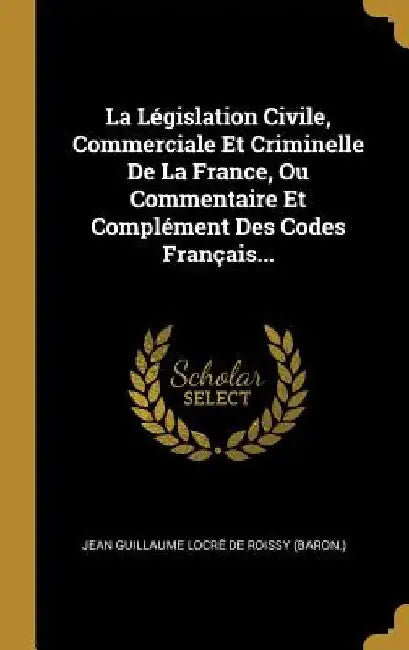 La Législation Civile, Commerciale Et Criminelle De La France, Ou Commentaire Et Complément Des Codes Français... by Jean Guillaume Locré de Roissy (Baron )