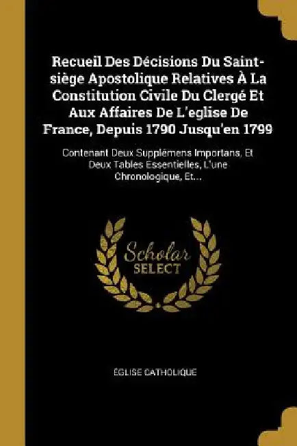 Recueil Des Décisions Du Saint-siège Apostolique Relatives À La Constitution Civile Du Clergé Et Aux Affaires De L'eglise De France, Depuis 1790 Jusqu by Église Catholique