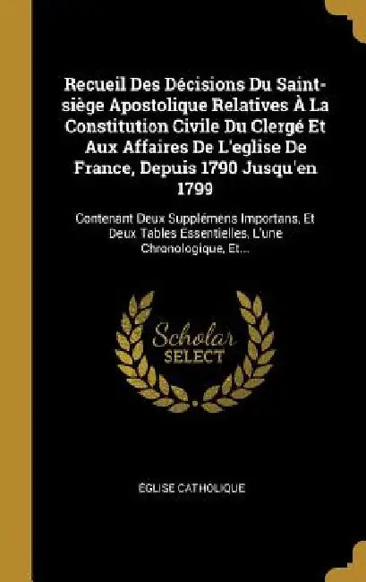 Recueil Des Décisions Du Saint-siège Apostolique Relatives À La Constitution Civile Du Clergé Et Aux Affaires De L'eglise De France, Depuis 1790 Jusqu by Église Catholique