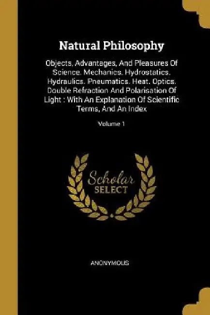 Natural Philosophy: Objects, Advantages, And Pleasures Of Science. Mechanics. Hydrostatics. Hydraulics. Pneumatics. Heat. Optics. Double R by Anonymous