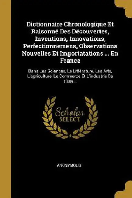 Dictionnaire Chronologique Et Raisonné Des Découvertes, Inventions, Innovations, Perfectionnemens, Observations Nouvelles Et Importatations ... En Fra by Anonymous