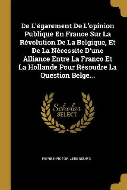 De L'égarement De L'opinion Publique En France Sur La Révolution De La Belgique, Et De La Nécessite D'une Alliance Entre La Franco Et La Hollande Pour by Pierre-Victor Lerebours