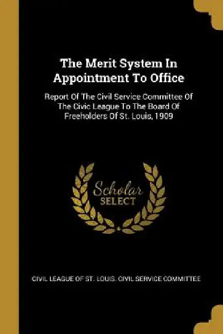 The Merit System In Appointment To Office: Report Of The Civil Service Committee Of The Civic League To The Board Of Freeholders Of St. Louis, 1909 by Civil League of St Louis Civil Service