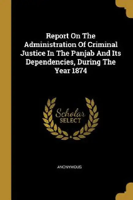 Report On The Administration Of Criminal Justice In The Panjab And Its Dependencies, During The Year 1874 by Anonymous