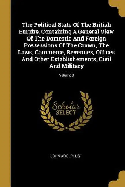 The Political State Of The British Empire, Containing A General View Of The Domestic And Foreign Possessions Of The Crown, The Laws, Commerce, Revenue by John Adolphus