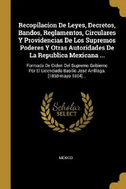 Recopilacion De Leyes, Decretos, Bandos, Reglamentos, Circulares Y Providencias De Los Supremos Poderes Y Otras Autoridades De La Republica Mexicana . by Mexico